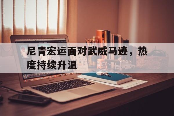 关于尼青宏运面对武威马迹，热度持续升温的信息