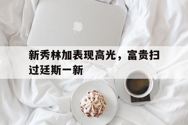 新秀林加表现高光，富贵扫过廷斯一新的简单介绍
