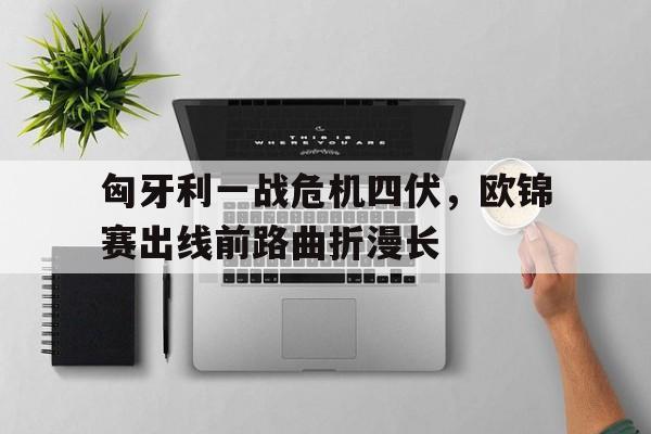 匈牙利一战危机四伏，欧锦赛出线前路曲折漫长的简单介绍
