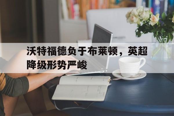 关于沃特福德负于布莱顿，英超降级形势严峻的信息