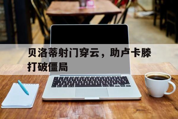 关于贝洛蒂射门穿云，助卢卡滕打破僵局的信息