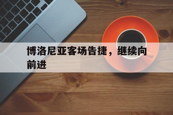 凯发娱乐体育-关于博洛尼亚客场告捷，继续向前进的信息