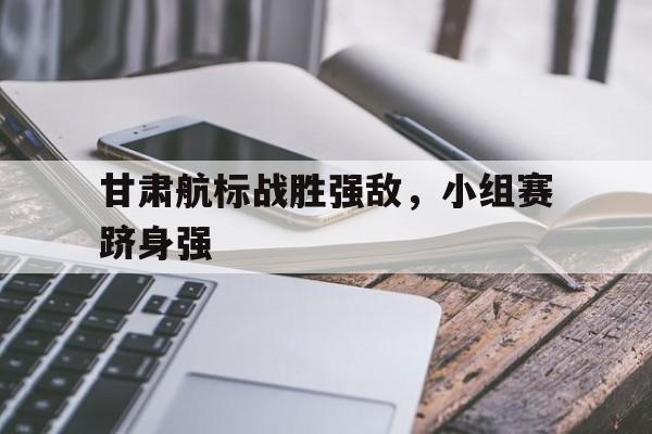 甘肃航标战胜强敌，小组赛跻身强的简单介绍
