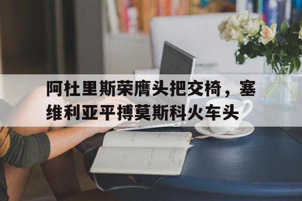 凯发体育官网-包含阿杜里斯荣膺头把交椅，塞维利亚平搏莫斯科火车头的词条