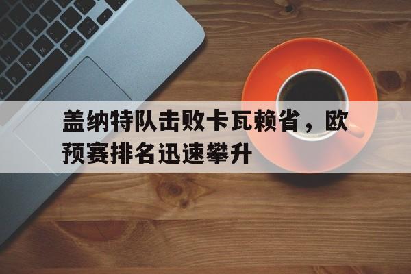 凯发娱乐官网-关于盖纳特队击败卡瓦赖省，欧预赛排名迅速攀升的信息