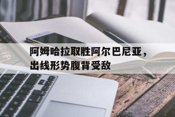 包含阿姆哈拉取胜阿尔巴尼亚，出线形势腹背受敌的词条